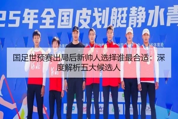 国足世预赛出局后新帅人选择谁最合适：深度解析五大候选人